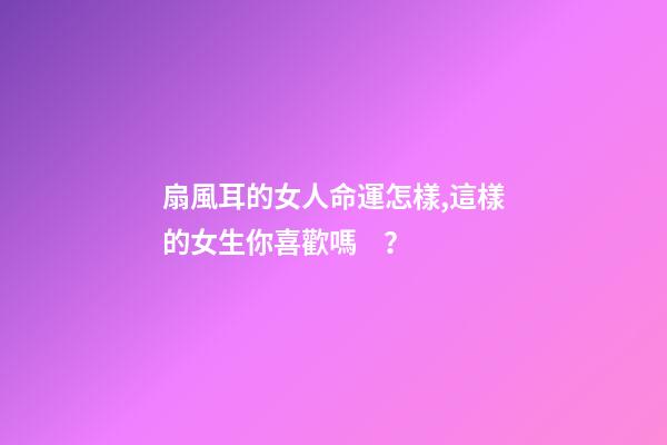 扇風耳的女人命運怎樣,這樣的女生你喜歡嗎？